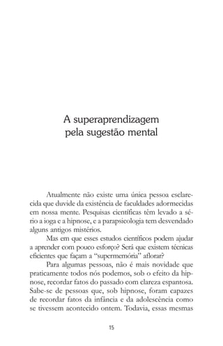 15
A superaprendizagem
pela sugestão mental
Atualmente não existe uma única pessoa esclare-
cida que duvide da existência de faculdades adormecidas
em nossa mente. Pesquisas científicas têm levado a sé-
rio a ioga e a hipnose, e a parapsicologia tem desvendado
alguns antigos mistérios.
Mas em que esses estudos científicos podem ajudar
a aprender com pouco esforço? Será que existem técnicas
eficientes que façam a “supermemória” aflorar?
Para algumas pessoas, não é mais novidade que
praticamente todos nós podemos, sob o efeito da hip-
nose, recordar fatos do passado com clareza espantosa.
Sabe-se de pessoas que, sob hipnose, foram capazes
de recordar fatos da infância e da adolescência como
se tivessem acontecido ontem. Todavia, essas mesmas
 