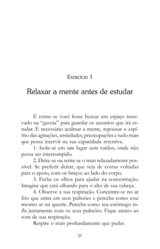 21
EXERCÍCIO 1
Relaxar a mente antes de estudar
É como se você fosse buscar um espaço reser-
vado na “gaveta” para guardar os assuntos que irá es-
tudar. É necessário acalmar a mente, repousar o espí-
rito das agitações, ansiedades, preocupações e tudo mais
que possa intervir na sua capacidade retentiva.
1. Isole-se em um lugar sem ruídos, onde não
possa ser interrompido.
2. Deite-se ou sente-se o mais relaxadamente pos-
sível. Se preferir deitar, que seja de costas voltadas
para o apoio, com os braços ao lado do corpo.
3. Feche os olhos para ajudar na concentração.
Imagine que está olhando para o alto de sua cabeça.
4. Observe a sua respiração. Concentre-se no ar
frio que entra em seus pulmões e perceba como esse
mesmo ar sai quente. Perceba como seu estômago in-
fla juntamente com os seus pulmões. Fique atento ao
som de sua respiração.
Respire o mais profundamente que puder.
 