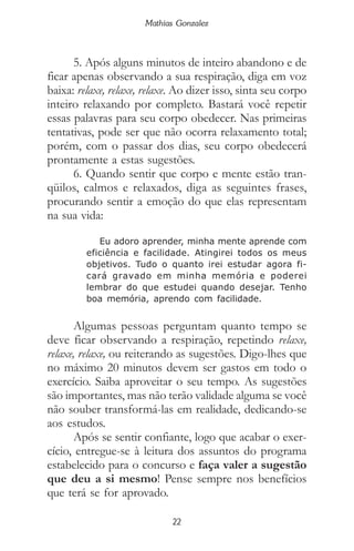 22
Mathias Gonzalez
5. Após alguns minutos de inteiro abandono e de
ficar apenas observando a sua respiração, diga em voz
baixa: relaxe, relaxe, relaxe. Ao dizer isso, sinta seu corpo
inteiro relaxando por completo. Bastará você repetir
essas palavras para seu corpo obedecer. Nas primeiras
tentativas, pode ser que não ocorra relaxamento total;
porém, com o passar dos dias, seu corpo obedecerá
prontamente a estas sugestões.
6. Quando sentir que corpo e mente estão tran-
qüilos, calmos e relaxados, diga as seguintes frases,
procurando sentir a emoção do que elas representam
na sua vida:
Eu adoro aprender, minha mente aprende com
eficiência e facilidade. Atingirei todos os meus
objetivos. Tudo o quanto irei estudar agora fi-
cará gravado em minha memória e poderei
lembrar do que estudei quando desejar. Tenho
boa memória, aprendo com facilidade.
Algumas pessoas perguntam quanto tempo se
deve ficar observando a respiração, repetindo relaxe,
relaxe, relaxe, ou reiterando as sugestões. Digo-lhes que
no máximo 20 minutos devem ser gastos em todo o
exercício. Saiba aproveitar o seu tempo. As sugestões
são importantes, mas não terão validade alguma se você
não souber transformá-las em realidade, dedicando-se
aos estudos.
Após se sentir confiante, logo que acabar o exer-
cício, entregue-se à leitura dos assuntos do programa
estabelecido para o concurso e faça valer a sugestão
que deu a si mesmo! Pense sempre nos benefícios
que terá se for aprovado.
 