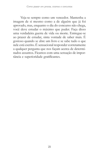23
Como passar em provas, exames e concursos
Veja-se sempre como um vencedor. Mantenha a
imagem de si mesmo como a de alguém que já foi
aprovado, mas, enquanto o dia do concurso não chega,
você deve estudar o máximo que puder. Faça disso
uma verdadeira guerra de vida ou morte. Entregue-se
ao prazer de estudar, sinta vontade de saber mais. É
gostoso quando se abre um livro e se sabe tudo o que
nele está escrito. É sensacional responder corretamente
a qualquer pergunta que nos façam acerca de determi-
nados assuntos. Ficamos com uma sensação de impor-
tância e superioridade gratificantes.
 