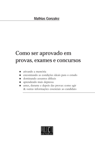Mathias Gonzalez
Como ser aprovado em
provas, exames e concursos
n ativando a memória
n encontrando as condições ideais para o estudo
n dominando assuntos difíceis
n aprendendo mais depressa
n antes, durante e depois das provas: como agir
n & outras informações essenciais ao candidato
 