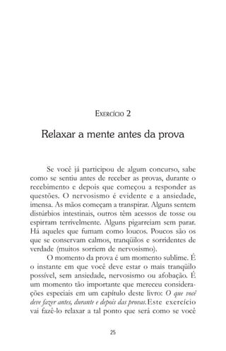 25
EXERCÍCIO 2
Relaxar a mente antes da prova
Se você já participou de algum concurso, sabe
como se sentiu antes de receber as provas, durante o
recebimento e depois que começou a responder as
questões. O nervosismo é evidente e a ansiedade,
imensa. As mãos começam a transpirar. Alguns sentem
distúrbios intestinais, outros têm acessos de tosse ou
espirram terrivelmente. Alguns pigarreiam sem parar.
Há aqueles que fumam como loucos. Poucos são os
que se conservam calmos, tranqüilos e sorridentes de
verdade (muitos sorriem de nervosismo).
O momento da prova é um momento sublime. É
o instante em que você deve estar o mais tranqüilo
possível, sem ansiedade, nervosismo ou afobação. É
um momento tão importante que mereceu considera-
ções especiais em um capítulo deste livro: O que você
deve fazer antes, durante e depois das provas.Este exercício
vai fazê-lo relaxar a tal ponto que será como se você
 