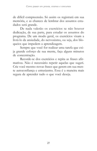 27
Como passar em provas, exames e concursos
de difícil compreensão. Só assim os registrará em sua
memória, e as chances de lembrar dos assuntos estu-
dados será grande.
De nada valerão os exercícios se não houver
dedicação, de sua parte, para estudar os assuntos do
programa. De um modo geral, os exercícios visam a
livrá-lo da ansiedade, do nervosismo, ou seja, dos blo-
queios que impedem a aprendizagem.
Sempre que você for realizar uma tarefa que exi-
ja grande esforço de sua mente, faça alguns minutos
de concentração.
Recorde-se dos exercícios e repita as frases afir-
mativas. Não é necessário repetir aquelas que sugeri.
Crie você mesmo novas frases que gerem em sua men-
te autoconfiança e entusiasmo. Essa é a maneira mais
segura de aprender tudo o que você deseja.
 