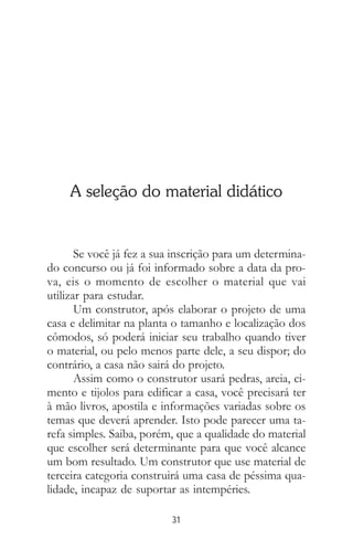 31
A seleção do material didático
Se você já fez a sua inscrição para um determina-
do concurso ou já foi informado sobre a data da pro-
va, eis o momento de escolher o material que vai
utilizar para estudar.
Um construtor, após elaborar o projeto de uma
casa e delimitar na planta o tamanho e localização dos
cômodos, só poderá iniciar seu trabalho quando tiver
o material, ou pelo menos parte dele, a seu dispor; do
contrário, a casa não sairá do projeto.
Assim como o construtor usará pedras, areia, ci-
mento e tijolos para edificar a casa, você precisará ter
à mão livros, apostila e informações variadas sobre os
temas que deverá aprender. Isto pode parecer uma ta-
refa simples. Saiba, porém, que a qualidade do material
que escolher será determinante para que você alcance
um bom resultado. Um construtor que use material de
terceira categoria construirá uma casa de péssima qua-
lidade, incapaz de suportar as intempéries.
 