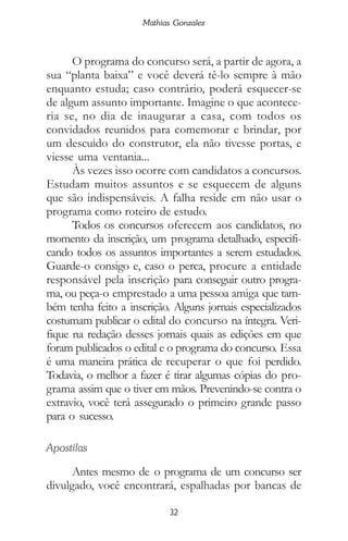 32
Mathias Gonzalez
O programa do concurso será, a partir de agora, a
sua “planta baixa” e você deverá tê-lo sempre à mão
enquanto estuda; caso contrário, poderá esquecer-se
de algum assunto importante. Imagine o que acontece-
ria se, no dia de inaugurar a casa, com todos os
convidados reunidos para comemorar e brindar, por
um descuido do construtor, ela não tivesse portas, e
viesse uma ventania...
Às vezes isso ocorre com candidatos a concursos.
Estudam muitos assuntos e se esquecem de alguns
que são indispensáveis. A falha reside em não usar o
programa como roteiro de estudo.
Todos os concursos oferecem aos candidatos, no
momento da inscrição, um programa detalhado, especifi-
cando todos os assuntos importantes a serem estudados.
Guarde-o consigo e, caso o perca, procure a entidade
responsável pela inscrição para conseguir outro progra-
ma, ou peça-o emprestado a uma pessoa amiga que tam-
bém tenha feito a inscrição. Alguns jornais especializados
costumam publicar o edital do concurso na íntegra. Veri-
fique na redação desses jornais quais as edições em que
foram publicados o edital e o programa do concurso. Essa
é uma maneira prática de recuperar o que foi perdido.
Todavia, o melhor a fazer é tirar algumas cópias do pro-
grama assim que o tiver em mãos. Prevenindo-se contra o
extravio, você terá assegurado o primeiro grande passo
para o sucesso.
Apostilas
Antes mesmo de o programa de um concurso ser
divulgado, você encontrará, espalhadas por bancas de
 