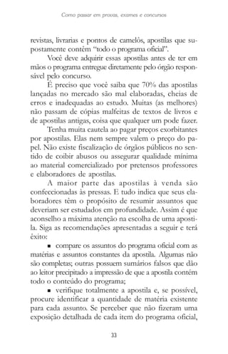 33
Como passar em provas, exames e concursos
revistas, livrarias e pontos de camelôs, apostilas que su-
postamente contêm “todo o programa oficial”.
Você deve adquirir essas apostilas antes de ter em
mãos o programa entregue diretamente pelo órgão respon-
sável pelo concurso.
É preciso que você saiba que 70% das apostilas
lançadas no mercado são mal elaboradas, cheias de
erros e inadequadas ao estudo. Muitas (as melhores)
não passam de cópias malfeitas de textos de livros e
de apostilas antigas, coisa que qualquer um pode fazer.
Tenha muita cautela ao pagar preços exorbitantes
por apostilas. Elas nem sempre valem o preço do pa-
pel. Não existe fiscalização de órgãos públicos no sen-
tido de coibir abusos ou assegurar qualidade mínima
ao material comercializado por pretensos professores
e elaboradores de apostilas.
A maior parte das apostilas à venda são
confeccionadas às pressas. E tudo indica que seus ela-
boradores têm o propósito de resumir assuntos que
deveriam ser estudados em profundidade. Assim é que
aconselho a máxima atenção na escolha de uma aposti-
la. Siga as recomendações apresentadas a seguir e terá
êxito:
n compare os assuntos do programa oficial com as
matérias e assuntos constantes da apostila. Algumas não
são completas; outras possuem sumários falsos que dão
ao leitor precipitado a impressão de que a apostila contém
todo o conteúdo do programa;
n verifique totalmente a apostila e, se possível,
procure identificar a quantidade de matéria existente
para cada assunto. Se perceber que não fizeram uma
exposição detalhada de cada item do programa oficial,
 