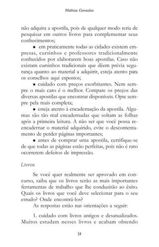 34
Mathias Gonzalez
não adquira a apostila, pois de qualquer modo teria de
pesquisar em outros livros para complementar seus
conhecimentos;
n em praticamente todas as cidades existem em-
presas, cursinhos e professores tradicionalmente
conhecidos por elaborarem boas apostilas. Caso não
existam cursinhos tradicionais que dêem prévia segu-
rança quanto ao material a adquirir, esteja atento para
os conselhos aqui expostos;
n cuidado com preços exorbitantes. Nem sem-
pre o mais caro é o melhor. Compare os preços das
diversas apostilas que encontrar disponíveis. Opte sem-
pre pela mais completa;
n esteja atento à encadernação da apostila. Algu-
mas são tão mal encadernadas que soltam as folhas
após a primeira leitura. A não ser que você possa re-
encadernar o material adquirido, evite o descontenta-
mento de perder páginas importantes;
n antes de comprar uma apostila, certifique-se
de que todas as páginas estão perfeitas, pois não é raro
ocorrerem defeitos de impressão.
Livros
Se você quer realmente ser aprovado em con-
curso, saiba que os livros serão as mais importantes
ferramentas de trabalho que lhe conduzirão ao êxito.
Quais os livros que você deve selecionar para o seu
estudo? Onde encontrá-los?
As respostas estão nas orientações a seguir:
1. cuidado com livros antigos e desatualizados.
Muitos estudam nesses livros e acabam obtendo
 