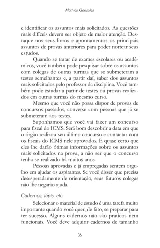 36
Mathias Gonzalez
e identificar os assuntos mais solicitados. As questões
mais difíceis devem ser objeto de maior atenção. Des-
taque nos seus livros e apontamentos os principais
assuntos de provas anteriores para poder nortear seus
estudos.
Quando se tratar de exames escolares ou acadê-
micos, você também pode pesquisar sobre os assuntos
com colegas de outras turmas que se submeteram a
testes semelhantes e, a partir daí, saber dos assuntos
mais solicitados pelo professor da disciplina. Você tam-
bém pode estudar a partir de testes ou provas realiza-
dos em outras turmas do mesmo curso.
Mesmo que você não possa dispor de provas de
concursos passados, converse com pessoas que já se
submeteram aos testes.
Suponhamos que você vai fazer um concurso
para fiscal do ICMS. Será bom descobrir a data em que
o órgão realizou seu último concurso e contactar com
os fiscais do ICMS nele aprovados. É quase certo que
eles lhe darão ótimas informações sobre os assuntos
mais solicitados na prova, a não ser que o concurso
tenha-se realizado há muitos anos.
Pessoas aprovadas e já empregadas sentem orgu-
lho em ajudar os aspirantes. Se você disser que precisa
desesperadamente de orientação, seus futuros colegas
não lhe negarão ajuda.
Cadernos, lápis, etc.
Selecionar o material de estudo é uma tarefa muito
importante quando você quer, de fato, se preparar para
ter sucesso. Alguns cadernos não são práticos nem
funcionais. Você deve adquirir cadernos de tamanho
 