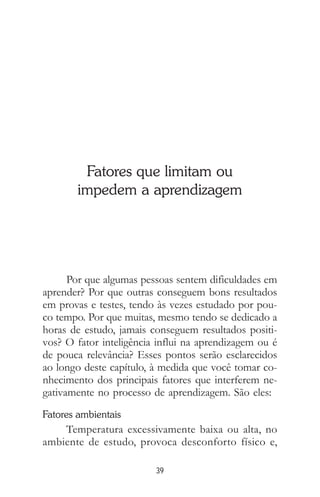39
Fatores que limitam ou
impedem a aprendizagem
Por que algumas pessoas sentem dificuldades em
aprender? Por que outras conseguem bons resultados
em provas e testes, tendo às vezes estudado por pou-
co tempo. Por que muitas, mesmo tendo se dedicado a
horas de estudo, jamais conseguem resultados positi-
vos? O fator inteligência influi na aprendizagem ou é
de pouca relevância? Esses pontos serão esclarecidos
ao longo deste capítulo, à medida que você tomar co-
nhecimento dos principais fatores que interferem ne-
gativamente no processo de aprendizagem. São eles:
Fatores ambientais
Temperatura excessivamente baixa ou alta, no
ambiente de estudo, provoca desconforto físico e,
 