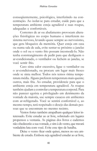 40
Mathias Gonzalez
conseqüentemente, psicológico, interferindo na con-
centração. Ao isolar-se para estudar, cuide para que a
temperatura ambiente esteja agradável e suas roupas,
adequadas e confortáveis.
Correntes de ar ou abafamento provocam altera-
ções fisiológicas no corpo humano e interferem no
sistema nervoso, levando quase sempre ao nervosismo,
que gera bloqueios da memória. Quer esteja em casa
ou numa sala de aula, evite sentar-se próximo a janelas
onde o sol ou o vento frio possam incomodá-lo. Não
tenha constrangimento de pedir para que desliguem o
ar-condicionado, o ventilador ou fechem as janelas, se
você sentir frio.
Caso sinta calor excessivo, ligue o ventilador ou
o ar-condicionado, ou procure um lugar mais fresco
onde se sinta melhor. Todos nós temos ótima tempe-
ratura média. Alguns preferem temperatura mais quente;
outros, mais fria. Ao estudar, providencie para que o
ambiente esteja em temperatura agradável. As roupas
também ajudam a controlar a temperatura corporal. Para
não parecer egoísta e privilegiado em detrimento da
vontade da maioria, use sempre casacos em ambientes
com ar-refrigerado. Você se sentirá confortável e, ao
mesmo tempo, terá respeitado o desejo das demais pes-
soas que se encontram no mesmo recinto.
Ventos fortes também atrapalham qualquer leitor in-
teressado. Evite estudar ao ar livre, sobretudo em lugares
propensos a ventania. As páginas dos livros e cadernos
não obedecerão a sua vontade, e sim à do vento, que travará
verdadeira luta com você. Evite esse tipo de batalha.
Deixe o vento ficar onde quiser, menos no seu am-
biente de estudo. Embora seja agradável estudar ao ar livre,
 