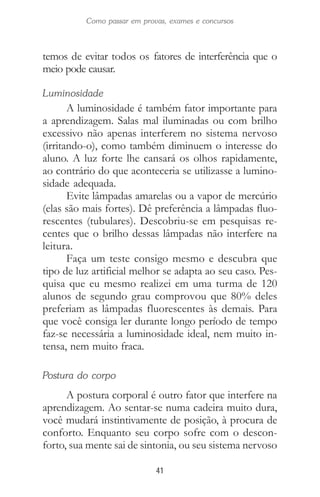 41
Como passar em provas, exames e concursos
temos de evitar todos os fatores de interferência que o
meio pode causar.
Luminosidade
A luminosidade é também fator importante para
a aprendizagem. Salas mal iluminadas ou com brilho
excessivo não apenas interferem no sistema nervoso
(irritando-o), como também diminuem o interesse do
aluno. A luz forte lhe cansará os olhos rapidamente,
ao contrário do que aconteceria se utilizasse a lumino-
sidade adequada.
Evite lâmpadas amarelas ou a vapor de mercúrio
(elas são mais fortes). Dê preferência a lâmpadas fluo-
rescentes (tubulares). Descobriu-se em pesquisas re-
centes que o brilho dessas lâmpadas não interfere na
leitura.
Faça um teste consigo mesmo e descubra que
tipo de luz artificial melhor se adapta ao seu caso. Pes-
quisa que eu mesmo realizei em uma turma de 120
alunos de segundo grau comprovou que 80% deles
preferiam as lâmpadas fluorescentes às demais. Para
que você consiga ler durante longo período de tempo
faz-se necessária a luminosidade ideal, nem muito in-
tensa, nem muito fraca.
Postura do corpo
A postura corporal é outro fator que interfere na
aprendizagem. Ao sentar-se numa cadeira muito dura,
você mudará instintivamente de posição, à procura de
conforto. Enquanto seu corpo sofre com o descon-
forto, sua mente sai de sintonia, ou seu sistema nervoso
 