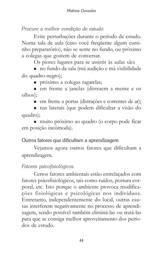 44
Mathias Gonzalez
Procure a melhor condição de estudo
Evite perturbações durante o período de estudo.
Numa sala de aula (caso você freqüente algum cursi-
nho preparatório), não se sente no fundo, ou próximo
a colegas que gostem de conversar.
Os piores lugares para se assistir às aulas são:
n no fundo da sala (má audição e má visibilidade
do quadro-negro);
n próximo a colegas tagarelas;
n em frente a janelas (distraem a mente e os
olhos);
n em frente a portas (distrações e correntes de ar);
n nas laterais (que podem dificultar a visão do
quadro);
n muito próximo ao quadro (o corpo pode ficar
em posição incômoda).
Outros fatores que dificultam a aprendizagem
Vejamos agora outros fatores que dificultam a
aprendizagem.
Fatores psicofisiológicos
Certos fatores ambientais estão entrelaçados com
fatores psicofisiológicos, tais como ruídos, postura cor-
poral, etc. Isto porque o ambiente provoca modifica-
ções fisiológicas e psicológicas nos indivíduos.
Entretanto, independentemente do local, outras cau-
sas interferem negativamente no processo de aprendi-
zagem, sendo possível também eliminá-las ou tratá-las
para que se consiga melhor aproveitamento dos perío-
dos de estudo.
 