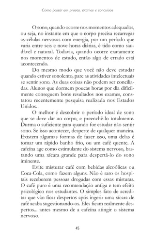45
Como passar em provas, exames e concursos
O sono, quando ocorre nos momentos adequados,
ou seja, no instante em que o corpo precisa recarregar
as células nervosas com energia, por um período que
varia entre seis e nove horas diárias, é tido como sau-
dável e natural. Todavia, quando ocorre exatamente
nos momentos de estudo, então algo de errado está
acontecendo.
Do mesmo modo que você não deve estudar
quando estiver sonolento, pare as atividades intelectuais
se sentir sono. As duas coisas não podem ser concilia-
das. Alunos que dormem poucas horas por dia dificil-
mente conseguem bons resultados nos exames, cons-
tatou recentemente pesquisa realizada nos Estados
Unidos.
O melhor é descobrir o período ideal de sono
que se deve dar ao corpo, e preenchê-lo totalmente.
Durma o suficiente para quando for estudar não sentir
sono. Se isso acontecer, desperte de qualquer maneira.
Existem algumas formas de fazer isso, uma delas é
tomar um rápido banho frio, ou um café quente. A
cafeína age como estimulante do sistema nervoso, bas-
tando uma xícara grande para despertá-lo do sono
iminente.
Evite misturar café com bebidas alcoólicas ou
Coca-Cola, como fazem alguns. Não é raro os hospi-
tais receberem pessoas drogadas com essas misturas.
O café puro é uma recomendação antiga e tem efeito
psicológico nos estudantes. O simples fato de acredi-
tar que vão ficar despertos após ingerir uma xícara de
café acaba sugestionando-os. Eles ficam realmente des-
pertos... antes mesmo de a cafeína atingir o sistema
nervoso.
 