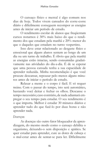 46
Mathias Gonzalez
O cansaço físico e mental é algo comum nos
dias de hoje. Todos vivem cansados do corre-corre
diário e dificilmente conseguem recompor as energias
antes de iniciar um período de estudo.
O rendimento escolar de alunos que freqüentam
cursos noturnos é 30% mais baixo do que o rendi-
mento dos que estudam pela manhã e 20% menor do
que o daqueles que estudam no turno vespertino.
Isso deve estar relacionado ao desgaste físico e
emocional que alguns alunos sentem ao longo de um
dia ou um turno de trabalho. É óbvio que pela manhã
as energias estão intactas, sendo consumidas gradati-
vamente nas atividades do dia-a-dia. É de se esperar
que uma pessoa cansada tenha a sua capacidade de
aprender reduzida. Minha recomendação é que você
procure descansar, repousar pelo menos alguns minu-
tos antes de iniciar o período de estudo.
Relaxar a mente e o corpo é fácil. E só requer
treino. Com o passar do tempo, isto será automático,
bastando você deitar e fechar os olhos. Descanse o
tempo necessário; caso contrário, de nada adiantará em-
pregar o seu tempo para estudar. O seu rendimento é
o que importa. Melhor é estudar 30 minutos diários e
aprender tudo do que fazê-lo por duas horas e não
aprender nada.
Doenças
As doenças são outro fator bloqueador da apren-
dizagem, do mesmo modo como o cansaço debilita o
organismo, deixando-o sem disposição e apático. Se
quer estudar para aprender, cure as dores de cabeça e
o mal-estar antes de sentar-se para ler. Dificilmente
 