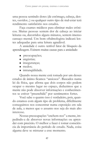 47
Como passar em provas, exames e concursos
uma pessoa sentindo dores (de estômago, cabeça, den-
tes, ouvidos...) ou qualquer outro tipo de mal-estar terá
rendimento satisfatório nos estudos.
Faça exames médicos para eliminar males crôni-
cos. Muitas pessoas sentem dor de cabeça ao iniciar
leituras ou, decorridos alguns minutos, sentem imenso
cansaço mental. Um bom oftalmologista indicará len-
tes adequadas para uma leitura agradável.
A ansiedade é outro terrível fator de bloqueio da
aprendizagem. Existem muitas causas para a ansiedade:
n preocupações;
n angústias;
n inseguranças;
n medos;
n intranqüilidade.
Quando nossa mente está tomada por um desses
estados de ânimo ficamos “ansiosos”. Baseados numa
lei da física, que afirma que dois corpos não podem
ocupar o mesmo lugar no espaço, deduzimos que a
mente não pode absorver informações e conhecimen-
tos se estiver “preenchida” por sentimentos fortes.
Você sabe o quanto isso é verdadeiro, pois, quan-
do estamos com algum tipo de problema, dificilmente
conseguimos nos concentrar numa exposição em sala
de aula, a menos que o assunto nos seja do mais alto
interesse.
Nossas preocupações “enchem-nos” a mente, im-
pedindo-a de absorver novas informações ou apren-
der com precisão. O melhor a fazer é tomar consciên-
cia da importância do período de estudo. Nada, coisa
alguma deve se misturar a esse momento.
 
