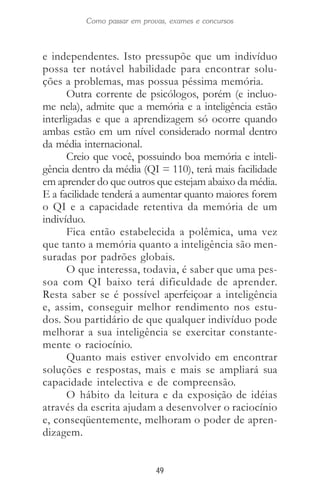 49
Como passar em provas, exames e concursos
e independentes. Isto pressupõe que um indivíduo
possa ter notável habilidade para encontrar solu-
ções a problemas, mas possua péssima memória.
Outra corrente de psicólogos, porém (e incluo-
me nela), admite que a memória e a inteligência estão
interligadas e que a aprendizagem só ocorre quando
ambas estão em um nível considerado normal dentro
da média internacional.
Creio que você, possuindo boa memória e inteli-
gência dentro da média (QI = 110), terá mais facilidade
em aprender do que outros que estejam abaixo da média.
E a facilidade tenderá a aumentar quanto maiores forem
o QI e a capacidade retentiva da memória de um
indivíduo.
Fica então estabelecida a polêmica, uma vez
que tanto a memória quanto a inteligência são men-
suradas por padrões globais.
O que interessa, todavia, é saber que uma pes-
soa com QI baixo terá dificuldade de aprender.
Resta saber se é possível aperfeiçoar a inteligência
e, assim, conseguir melhor rendimento nos estu-
dos. Sou partidário de que qualquer indivíduo pode
melhorar a sua inteligência se exercitar constante-
mente o raciocínio.
Quanto mais estiver envolvido em encontrar
soluções e respostas, mais e mais se ampliará sua
capacidade intelectiva e de compreensão.
O hábito da leitura e da exposição de idéias
através da escrita ajudam a desenvolver o raciocínio
e, conseqüentemente, melhoram o poder de apren-
dizagem.
 