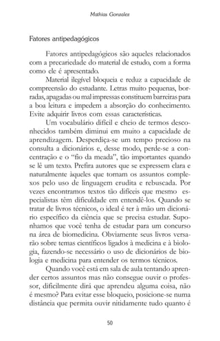 50
Mathias Gonzalez
Fatores antipedagógicos
Fatores antipedagógicos são aqueles relacionados
com a precariedade do material de estudo, com a forma
como ele é apresentado.
Material ilegível bloqueia e reduz a capacidade de
compreensão do estudante. Letras muito pequenas, bor-
radas,apagadasoumalimpressasconstituembarreiraspara
a boa leitura e impedem a absorção do conhecimento.
Evite adquirir livros com essas características.
Um vocabulário difícil e cheio de termos desco-
nhecidos também diminui em muito a capacidade de
aprendizagem. Desperdiça-se um tempo precioso na
consulta a dicionários e, desse modo, perde-se a con-
centração e o “fio da meada”, tão importantes quando
se lê um texto. Prefira autores que se expressem clara e
naturalmente àqueles que tornam os assuntos comple-
xos pelo uso de linguagem erudita e rebuscada. Por
vezes encontramos textos tão difíceis que mesmo es-
pecialistas têm dificuldade em entendê-los. Quando se
tratar de livros técnicos, o ideal é ter à mão um dicioná-
rio específico da ciência que se precisa estudar. Supo-
nhamos que você tenha de estudar para um concurso
na área de biomedicina. Obviamente seus livros versa-
rão sobre temas científicos ligados à medicina e à biolo-
gia, fazendo-se necessário o uso de dicionários de bio-
logia e medicina para entender os termos técnicos.
Quando você está em sala de aula tentando apren-
der certos assuntos mas não consegue ouvir o profes-
sor, dificilmente dirá que aprendeu alguma coisa, não
é mesmo? Para evitar esse bloqueio, posicione-se numa
distância que permita ouvir nitidamente tudo quanto é
 
