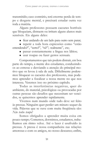 51
Como passar em provas, exames e concursos
transmitido; caso contrário, terá enorme perda de tem-
po e desgaste mental, e precisará estudar outra vez
toda a matéria.
Alguns professores possuem cacoetes horríveis
que bloqueiam, distraem ou irritam alguns alunos mais
sensíveis. Eis alguns deles:
n ficar andando de um lado para outro sem parar;
n repetir a toda hora expressões como “estão
entendendo?”, “certo?”, “tá?”; realmente”, etc;
n passar constantemente a língua nos lábios;
n usar roupas ou fazer gestos sensuais.
Comportamentos que tais podem distrair, em boa
parte do tempo, a mente dos estudantes, conduzindo-
os ao estresse e desviando a atenção do principal mo-
tivo que os levou à sala de aula. Dificilmente podere-
mos bloquear os cacoetes dos professores, mas pode-
mos aprender a focalizar a nossa mente no que nos
interessa. Veremos isso no próximo capítulo.
Todas as interferências negativas, quer do
ambiente, do material, psicológicas ou provocadas por
outras pessoas são desafios que necessitam ser venci-
dos, se quisermos aprender rapidamente.
Vivemos num mundo onde tudo deve ser feito
às pressas. Ninguém quer perder um minuto sequer da
vida. Palavras que se ouve com muita freqüência são:
Não tenho tempo!
Somos obrigados a aprender muita coisa em
pouco tempo. Comemos, dormimos, estudamos, traba-
lhamos em ritmo veloz. Até o lazer é usufruído às
pressas. A pressa é nossa companheira nas relações
amorosas e com os amigos, no nosso descanso; enfim,
 