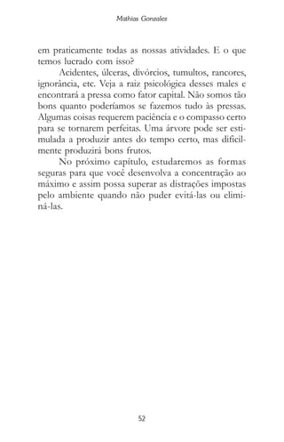 Mathias Gonzalez
52
em praticamente todas as nossas atividades. E o que
temos lucrado com isso?
Acidentes, úlceras, divórcios, tumultos, rancores,
ignorância, etc. Veja a raiz psicológica desses males e
encontrará a pressa como fator capital. Não somos tão
bons quanto poderíamos se fazemos tudo às pressas.
Algumas coisas requerem paciência e o compasso certo
para se tornarem perfeitas. Uma árvore pode ser esti-
mulada a produzir antes do tempo certo, mas dificil-
mente produzirá bons frutos.
No próximo capítulo, estudaremos as formas
seguras para que você desenvolva a concentração ao
máximo e assim possa superar as distrações impostas
pelo ambiente quando não puder evitá-las ou elimi-
ná-las.
 