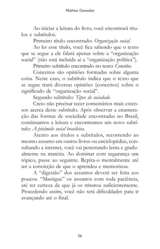 Mathias Gonzalez
56
Ao iniciar a leitura do livro, você encontrará títu-
los e subtítulos.
Primeiro título encontrado: Organização social.
Ao ler esse título, você fica sabendo que o texto
que se segue a ele falará apenas sobre a “organização
social” (não está incluída aí a “organização política”).
Primeiro subtítulo encontrado no texto: Conceitos.
Conceitos são opiniões formadas sobre alguma
coisa. Neste caso, o subtítulo indica que o texto que
se segue trará diversas opiniões (conceitos) sobre o
significado de “organização social”.
Segundo subtítulo: Tipos de sociedade.
Creio não precisar tecer comentários mais exten-
sos acerca deste subtítulo. Após observar a enumera-
ção das formas de sociedade encontradas no Brasil,
continuamos a leitura e encontramos um novo subtí-
tulo: A pirâmide social brasileira.
Atento aos títulos e subtítulos, recorrendo ao
mesmo assunto em outros livros ou enciclopédias, con-
sultando a internet, você vai penetrando lenta e gradu-
almente na matéria. Ao dominar com segurança um
tópico, passe ao seguinte. Repita-o mentalmente até
ter a convicção de que o aprendeu e memorizou.
A “digestão” dos assuntos deverá ser feita aos
poucos. “Mastigue” os assuntos com toda paciência,
até ter certeza de que já os triturou suficientemente.
Procedendo assim, você não terá dificuldades para ir
avançando até o final.
 