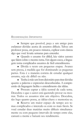 RECOMENDAÇÕES IMPORTANTES
n Sempre que possível, peça a um amigo para
esclarecer dúvidas acerca de assuntos difíceis. Talvez um
professor possa, em poucos minutos, explicar com clareza
algo que você levaria semanas para entender.
n Quando o assunto for difícil, leia vários autores
que falem sobre o mesmo tema. Em alguns casos, a lingua-
gem torna complicados assuntos de fácil entendimento.
n Divida o texto em pequenas etapas. Avance
sem pressa, à medida que for dominando as pequenas
partes. Esta é a maneira correta de estudar qualquer
assunto, seja ele difícil ou não.
n Tenhaàmãoumbomdicionárioparatirardúvidas
quanto a palavras e expressões desconhecidas. A compre-
ensão da linguagem facilita o entendimento das idéias.
n Procure captar a idéia central de cada tema.
Descubra o que o autor está querendo provar ou mos-
trar. Todos os assuntos têm um objetivo. Descubra,
tão logo quanto possa, as idéias-chave e memorize-as.
n Reserve um maior espaço de tempo aos te-
mas complicados e intercale-os com os mais fáceis. Se
você estudar duas matérias muito difíceis simultanea-
mente ou com pequeno intervalo de tempo entre elas,
cansará a mente e baixará seu rendimento.
 