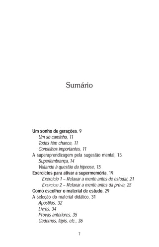 7
Sumário
Um sonho de gerações, 9
Um só caminho, 11
Todos têm chance, 11
Conselhos importantes, 11
A superaprendizagem pela sugestão mental, 15
Superlembrança, 14
Voltando à questão da hipnose, 15
Exercícios para ativar a supermemória, 19
Exercício 1 – Relaxar a mente antes de estudar, 21
EXERCÍCIO 2 – Relaxar a mente antes da prova, 25
Como escolher o material de estudo, 29
A seleção do material didático, 31
Apostilas, 32
Livros, 34
Provas anteriores, 35
Cadernos, lápis, etc., 36
 