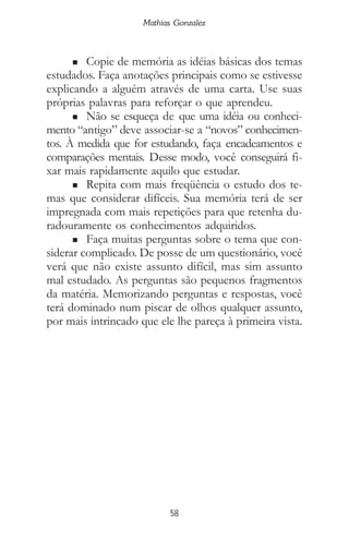 Mathias Gonzalez
58
n Copie de memória as idéias básicas dos temas
estudados. Faça anotações principais como se estivesse
explicando a alguém através de uma carta. Use suas
próprias palavras para reforçar o que aprendeu.
n Não se esqueça de que uma idéia ou conheci-
mento “antigo” deve associar-se a “novos” conhecimen-
tos. À medida que for estudando, faça encadeamentos e
comparações mentais. Desse modo, você conseguirá fi-
xar mais rapidamente aquilo que estudar.
n Repita com mais freqüência o estudo dos te-
mas que considerar difíceis. Sua memória terá de ser
impregnada com mais repetições para que retenha du-
radouramente os conhecimentos adquiridos.
n Faça muitas perguntas sobre o tema que con-
siderar complicado. De posse de um questionário, você
verá que não existe assunto difícil, mas sim assunto
mal estudado. As perguntas são pequenos fragmentos
da matéria. Memorizando perguntas e respostas, você
terá dominado num piscar de olhos qualquer assunto,
por mais intrincado que ele lhe pareça à primeira vista.
 