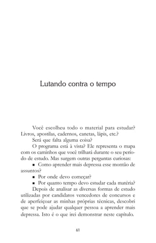 61
Lutando contra o tempo
Você escolheu todo o material para estudar?
Livros, apostilas, cadernos, canetas, lápis, etc.?
Será que falta alguma coisa?
O programa está à vista? Ele representa o mapa
com os caminhos que você trilhará durante o seu perío-
do de estudo. Mas surgem outras perguntas curiosas:
n Como aprender mais depressa esse montão de
assuntos?
n Por onde devo começar?
n Por quanto tempo devo estudar cada matéria?
Depois de analisar as diversas formas de estudo
utilizadas por candidatos vencedores de concursos e
de aperfeiçoar as minhas próprias técnicas, descobri
que se pode ajudar qualquer pessoa a aprender mais
depressa. Isto é o que irei demonstrar neste capítulo.
 