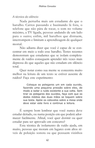 62
Mathias Gonzalez
A técnica do silêncio
Nada perturba mais um estudante do que o
barulho. Carros passando e buzinando lá fora, o
telefone que não pára de tocar, o som no volume
máximo, a TV ligada, pessoas andando de um lado
para o outro; enfim, mil barulhos que distraem,
interrompem e limitam a aprendizagem de qualquer
mortal.
Não adianta dizer que você é capaz de se con-
centrar em meio a todo esse barulho. Testes recentes
demonstram que estudantes que se isolam completa-
mente de ruídos conseguem aprender três vezes mais
depressa do que aqueles que não estudam em silêncio
total.
Quer notar como sua mente se concentra muito
melhor na leitura de um texto se estiver ausente de
ruídos? Faça este experimento:
Coloque os polegares um em cada ouvido,
fazendo uma pequena pressão sobre eles, de
modo a isolar o ruído existente a sua volta. Sem
tirar os polegares dos ouvidos, faça com que os
dedos médios das duas mãos se toquem sobre
sua testa. Apóie os cotovelos sobre a mesa onde
deve estar este livro e continue a leitura.
É sempre bom lembrar que você nunca deve
estudar deitado, ou numa posição em que poderá ador-
mecer facilmente. Afinal, você quer dormir ou quer
estudar para ser aprovado em concurso?
Esta técnica de isolamento de ruído ajuda, em
muito, pessoas que moram em lugares com altos ní-
veis de poluição sonora ou que possuem vizinhos
 