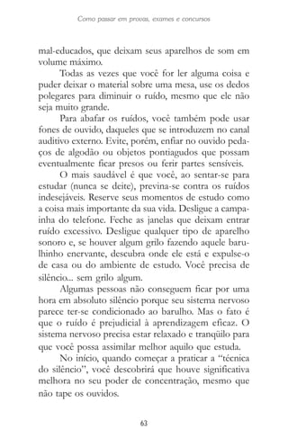 63
Como passar em provas, exames e concursos
mal-educados, que deixam seus aparelhos de som em
volume máximo.
Todas as vezes que você for ler alguma coisa e
puder deixar o material sobre uma mesa, use os dedos
polegares para diminuir o ruído, mesmo que ele não
seja muito grande.
Para abafar os ruídos, você também pode usar
fones de ouvido, daqueles que se introduzem no canal
auditivo externo. Evite, porém, enfiar no ouvido peda-
ços de algodão ou objetos pontiagudos que possam
eventualmente ficar presos ou ferir partes sensíveis.
O mais saudável é que você, ao sentar-se para
estudar (nunca se deite), previna-se contra os ruídos
indesejáveis. Reserve seus momentos de estudo como
a coisa mais importante da sua vida. Desligue a campa-
inha do telefone. Feche as janelas que deixam entrar
ruído excessivo. Desligue qualquer tipo de aparelho
sonoro e, se houver algum grilo fazendo aquele baru-
lhinho enervante, descubra onde ele está e expulse-o
de casa ou do ambiente de estudo. Você precisa de
silêncio... sem grilo algum.
Algumas pessoas não conseguem ficar por uma
hora em absoluto silêncio porque seu sistema nervoso
parece ter-se condicionado ao barulho. Mas o fato é
que o ruído é prejudicial à aprendizagem eficaz. O
sistema nervoso precisa estar relaxado e tranqüilo para
que você possa assimilar melhor aquilo que estuda.
No início, quando começar a praticar a “técnica
do silêncio”, você descobrirá que houve significativa
melhora no seu poder de concentração, mesmo que
não tape os ouvidos.
 