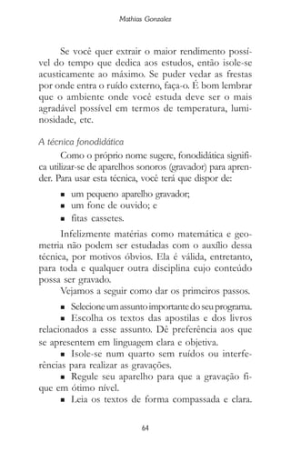 64
Mathias Gonzalez
Se você quer extrair o maior rendimento possí-
vel do tempo que dedica aos estudos, então isole-se
acusticamente ao máximo. Se puder vedar as frestas
por onde entra o ruído externo, faça-o. É bom lembrar
que o ambiente onde você estuda deve ser o mais
agradável possível em termos de temperatura, lumi-
nosidade, etc.
A técnica fonodidática
Como o próprio nome sugere, fonodidática signifi-
ca utilizar-se de aparelhos sonoros (gravador) para apren-
der. Para usar esta técnica, você terá que dispor de:
n um pequeno aparelho gravador;
n um fone de ouvido; e
n fitas cassetes.
Infelizmente matérias como matemática e geo-
metria não podem ser estudadas com o auxílio dessa
técnica, por motivos óbvios. Ela é válida, entretanto,
para toda e qualquer outra disciplina cujo conteúdo
possa ser gravado.
Vejamos a seguir como dar os primeiros passos.
n Selecioneumassuntoimportantedoseuprograma.
n Escolha os textos das apostilas e dos livros
relacionados a esse assunto. Dê preferência aos que
se apresentem em linguagem clara e objetiva.
n Isole-se num quarto sem ruídos ou interfe-
rências para realizar as gravações.
n Regule seu aparelho para que a gravação fi-
que em ótimo nível.
n Leia os textos de forma compassada e clara.
 