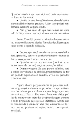 65
Como passar em provas, exames e concursos
Quando perceber que um tópico é mais importante,
repita-o várias vezes.
n Use fita de uma hora (30 minutos de cada lado) e
escreva à lápis os temas gravados. Assim você poderá rapi-
damente selecioná-las para estudo.
n Não grave mais do que três temas em cada
lado da fita, a não ser que seja absolutamente necessário.
Pronto! Você já gravou a primeira fita para iniciar
seu estudo utilizando a técnica fonodidática. Resta agora
saber como e quando utilizá-la.
n Depois que você estudar os temas escolhidos
para gravação, sente-se confortavelmente (nunca se
deite), coloque os fones e ouça a fita.
n Quando estiver descansando (horário de al-
moço, antes de dormir) ouça as gravações feitas.
n Durante viagens (de casa para o trabalho, para
a escola ou voltando de ambos), principalmente se for
um período superior a 30 minutos, leve o seu gravador
e ouça as fitas.
Alguns alunos perguntam-me se poderiam utili-
zar as gravações durante o período em que estives-
sem dormindo, para acelerar a aprendizagem, e a res-
posta é NÃO. NUNCA. Pesquisas feitas em vários paí-
ses do mundo com métodos de aprendizagem durante
o sono provaram que eles são ineficazes. Assim, não
se recomenda a utilização das fitas enquanto se dor-
me, mas no período de vigília, tantas vezes quanto
possível.
 