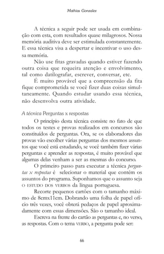 66
Mathias Gonzalez
A técnica a seguir pode ser usada em combina-
ção com esta, com resultados quase milagrosos. Nossa
memória auditiva deve ser estimulada constantemente.
E essa técnica visa a despertar e incentivar o uso des-
sa memória.
Não use fitas gravadas quando estiver fazendo
outra coisa que requeira atenção e envolvimento,
tal como datilografar, escrever, conversar, etc.
É muito provável que a compreensão da fita
fique comprometida se você fizer duas coisas simul-
taneamente. Quando estudar usando essa técnica,
não desenvolva outra atividade.
A técnica Perguntas x respostas
O princípio desta técnica consiste no fato de que
todos os testes e provas realizados em concursos são
constituídos de perguntas. Ora, se os elaboradores das
provas vão escolher várias perguntas dos mesmos assun-
tos que você está estudando, se você também fizer várias
perguntas e aprender as respostas, é muito provável que
algumas delas venham a ser as mesmas do concurso.
O primeiro passo para executar a técnica pergun-
tas x respostas é selecionar o material que contém os
assuntos do programa. Suponhamos que o assunto seja
O ESTUDO DOS VERBOS da língua portuguesa.
Recorte pequenos cartões com o tamanho máxi-
mo de 8cmx11cm. Dobrando uma folha de papel ofí-
cio três vezes, você obterá pedaços de papel aproxima-
damente com essas dimensões. São o tamanho ideal.
Escreva na frente do cartão as perguntas e, no verso,
as respostas. Com o tema VERBO, a pergunta pode ser:
 