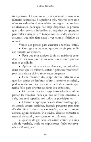 68
Mathias Gonzalez
três pessoas. O rendimento cai em muito quando o
número de pessoas é superior a três. Mesmo com esse
número reduzido, é necessário que alguém coordene
as atividades, para que não haja dispersão. É preciso
que todos estejam imbuídos do espírito de aprender
para valer e não gastem tempo conversando acerca de
assuntos que não têm nada a ver com o objetivo da
reunião.
Vamos aos passos para executar a técnica teatral.
n Consiga um pequeno quadro de giz para utili-
zar durante os estudos.
n Peça que seus amigos (dois no máximo) estu-
dem em silêncio junto com você um assunto previa-
mente escolhido.
n Após terminar a leitura silenciosa, que não deve
durar mais que 30 minutos, sorteie o primeiro “professor”
para dar aula aos dois componentes do grupo.
n Cada membro do grupo deverá falar tudo o
que for capaz de lembrar sobre o assunto estudado,
podendo recorrer apenas a uma ficha de consulta que
tenha feito para orientar-se durante a exposição.
n O tempo para cada expositor não deve ultra-
passar 15 minutos, para que não se torne cansativa a
aula, que será repetida por todos os participantes.
n Durante a exposição de cada elemento do grupo,
os demais devem participar, fazendo perguntas para tirar
dúvidas. Podem ainda fazer correções, caso o expositor
cometa algum equívoco. Na dúvida, deve-se consultar o
material de estudo, prosseguindo normalmente a aula.
O quadro de giz deve ser usado como se numa
aula de verdade, onde os expositores farão observa-
ções, cálculos, etc.
 