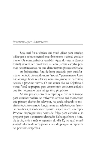 RECOMENDAÇÕES IMPORTANTES
Seja qual for a técnica que você utilize para estudar,
saiba que a atitude mental, o ambiente e o material contam
muito. Os companheiros também (quando usar a técnica
teatral) devem ser escolhidos a dedo. Jamais escolha pes-
soas desinteressadas ou que demonstrem pouca seriedade.
As brincadeiras fora de hora acabarão por transfor-
mar o período de estudo num “recreio” permanente. Caso
não consiga bons resultados com um grupo de parceiros,
desista e procure outros. O que conta são os objetivos e
metas. Você se prepara para vencer num concurso, e fará o
que for necessário para atingir esse propósito.
Muitas pessoas dizem sempre que não têm tempo
para estudar; porém, se estiverem atentas aos momentos
que passam diante do televisor, na janela olhando o mo-
vimento, conversando longamente ao telefone, ou fazen-
donulidades,descobrirãoo quantodesperdiçamde tempo.
Procure empregar suas horas de folga para estudar e se
preparar para o concurso desejado. Saiba que hora a hora,
dia a dia, mês a mês o separam do dia D, no qual estará
sentado diante de uma prova cheia de perguntas esperan-
do por suas respostas.
 
