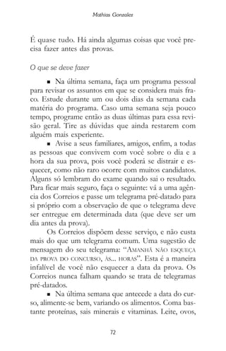 72
Mathias Gonzalez
É quase tudo. Há ainda algumas coisas que você pre-
cisa fazer antes das provas.
O que se deve fazer
n Na última semana, faça um programa pessoal
para revisar os assuntos em que se considera mais fra-
co. Estude durante um ou dois dias da semana cada
matéria do programa. Caso uma semana seja pouco
tempo, programe então as duas últimas para essa revi-
são geral. Tire as dúvidas que ainda restarem com
alguém mais experiente.
n Avise a seus familiares, amigos, enfim, a todas
as pessoas que convivem com você sobre o dia e a
hora da sua prova, pois você poderá se distrair e es-
quecer, como não raro ocorre com muitos candidatos.
Alguns só lembram do exame quando sai o resultado.
Para ficar mais seguro, faça o seguinte: vá a uma agên-
cia dos Correios e passe um telegrama pré-datado para
si próprio com a observação de que o telegrama deve
ser entregue em determinada data (que deve ser um
dia antes da prova).
Os Correios dispõem desse serviço, e não custa
mais do que um telegrama comum. Uma sugestão de
mensagem do seu telegrama: “AMANHÃ NÃO ESQUEÇA
DA PROVA DO CONCURSO, ÀS... HORAS”. Esta é a maneira
infalível de você não esquecer a data da prova. Os
Correios nunca falham quando se trata de telegramas
pré-datados.
n Na última semana que antecede a data do cur-
so, alimente-se bem, variando os alimentos. Coma bas-
tante proteínas, sais minerais e vitaminas. Leite, ovos,
 