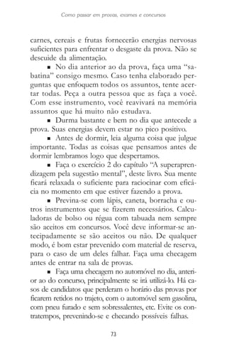 73
Como passar em provas, exames e concursos
carnes, cereais e frutas fornecerão energias nervosas
suficientes para enfrentar o desgaste da prova. Não se
descuide da alimentação.
n No dia anterior ao da prova, faça uma “sa-
batina” consigo mesmo. Caso tenha elaborado per-
guntas que enfoquem todos os assuntos, tente acer-
tar todas. Peça a outra pessoa que as faça a você.
Com esse instrumento, você reavivará na memória
assuntos que há muito não estudava.
n Durma bastante e bem no dia que antecede a
prova. Suas energias devem estar no pico positivo.
n Antes de dormir, leia alguma coisa que julgue
importante. Todas as coisas que pensamos antes de
dormir lembramos logo que despertamos.
n Faça o exercício 2 do capítulo “A superapren-
dizagem pela sugestão mental”, deste livro. Sua mente
ficará relaxada o suficiente para raciocinar com eficá-
cia no momento em que estiver fazendo a prova.
n Previna-se com lápis, caneta, borracha e ou-
tros instrumentos que se fizerem necessários. Calcu-
ladoras de bolso ou régua com tabuada nem sempre
são aceitos em concursos. Você deve informar-se an-
tecipadamente se são aceitos ou não. De qualquer
modo, é bom estar prevenido com material de reserva,
para o caso de um deles falhar. Faça uma checagem
antes de entrar na sala de provas.
n Faça uma checagem no automóvel no dia, anteri-
or ao do concurso, principalmente se irá utilizá-lo. Há ca-
sos de candidatos que perderam o horário das provas por
ficarem retidos no trajeto, com o automóvel sem gasolina,
com pneu furado e sem sobressalentes, etc. Evite os con-
tratempos, prevenindo-se e checando possíveis falhas.
 