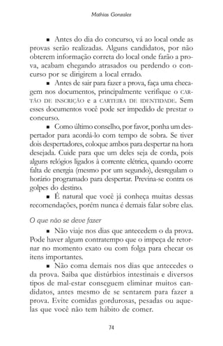 74
Mathias Gonzalez
n Antes do dia do concurso, vá ao local onde as
provas serão realizadas. Alguns candidatos, por não
obterem informação correta do local onde farão a pro-
va, acabam chegando atrasados ou perdendo o con-
curso por se dirigirem a local errado.
n Antes de sair para fazer a prova, faça uma checa-
gem nos documentos, principalmente verifique o CAR-
TÃO DE INSCRIÇÃO e a CARTEIRA DE IDENTIDADE. Sem
esses documentos você pode ser impedido de prestar o
concurso.
n Comoúltimoconselho,porfavor, ponhaumdes-
pertador para acordá-lo com tempo de sobra. Se tiver
dois despertadores, coloque ambos para despertar na hora
desejada. Cuide para que um deles seja de corda, pois
alguns relógios ligados à corrente elétrica, quando ocorre
falta de energia (mesmo por um segundo), desregulam o
horário programado para despertar. Previna-se contra os
golpes do destino.
n É natural que você já conheça muitas dessas
recomendações, porém nunca é demais falar sobre elas.
O que não se deve fazer
n Não viaje nos dias que antecedem o da prova.
Pode haver algum contratempo que o impeça de retor-
nar no momento exato ou com folga para checar os
itens importantes.
n Não coma demais nos dias que antecedes o
da prova. Saiba que distúrbios intestinais e diversos
tipos de mal-estar conseguem eliminar muitos can-
didatos, antes mesmo de se sentarem para fazer a
prova. Evite comidas gordurosas, pesadas ou aque-
las que você não tem hábito de comer.
 