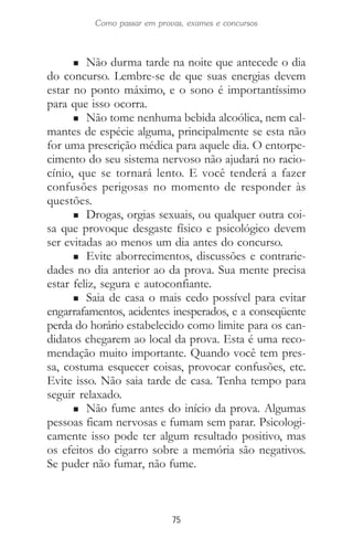 75
Como passar em provas, exames e concursos
n Não durma tarde na noite que antecede o dia
do concurso. Lembre-se de que suas energias devem
estar no ponto máximo, e o sono é importantíssimo
para que isso ocorra.
n Não tome nenhuma bebida alcoólica, nem cal-
mantes de espécie alguma, principalmente se esta não
for uma prescrição médica para aquele dia. O entorpe-
cimento do seu sistema nervoso não ajudará no racio-
cínio, que se tornará lento. E você tenderá a fazer
confusões perigosas no momento de responder às
questões.
n Drogas, orgias sexuais, ou qualquer outra coi-
sa que provoque desgaste físico e psicológico devem
ser evitadas ao menos um dia antes do concurso.
n Evite aborrecimentos, discussões e contrarie-
dades no dia anterior ao da prova. Sua mente precisa
estar feliz, segura e autoconfiante.
n Saia de casa o mais cedo possível para evitar
engarrafamentos, acidentes inesperados, e a conseqüente
perda do horário estabelecido como limite para os can-
didatos chegarem ao local da prova. Esta é uma reco-
mendação muito importante. Quando você tem pres-
sa, costuma esquecer coisas, provocar confusões, etc.
Evite isso. Não saia tarde de casa. Tenha tempo para
seguir relaxado.
n Não fume antes do início da prova. Algumas
pessoas ficam nervosas e fumam sem parar. Psicologi-
camente isso pode ter algum resultado positivo, mas
os efeitos do cigarro sobre a memória são negativos.
Se puder não fumar, não fume.
 