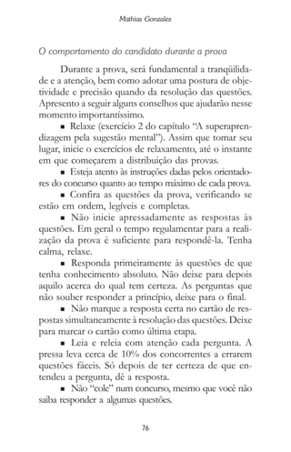 76
Mathias Gonzalez
O comportamento do candidato durante a prova
Durante a prova, será fundamental a tranqüilida-
de e a atenção, bem como adotar uma postura de obje-
tividade e precisão quando da resolução das questões.
Apresento a seguir alguns conselhos que ajudarão nesse
momento importantíssimo.
n Relaxe (exercício 2 do capítulo “A superapren-
dizagem pela sugestão mental”). Assim que tomar seu
lugar, inicie o exercícios de relaxamento, até o instante
em que começarem a distribuição das provas.
n Esteja atento às instruções dadas pelos orientado-
res do concurso quanto ao tempo máximo de cada prova.
n Confira as questões da prova, verificando se
estão em ordem, legíveis e completas.
n Não inicie apressadamente as respostas às
questões. Em geral o tempo regulamentar para a reali-
zação da prova é suficiente para respondê-la. Tenha
calma, relaxe.
n Responda primeiramente às questões de que
tenha conhecimento absoluto. Não deixe para depois
aquilo acerca do qual tem certeza. As perguntas que
não souber responder a princípio, deixe para o final.
n Não marque a resposta certa no cartão de res-
postas simultaneamente à resolução das questões. Deixe
para marcar o cartão como última etapa.
n Leia e releia com atenção cada pergunta. A
pressa leva cerca de 10% dos concorrentes a errarem
questões fáceis. Só depois de ter certeza de que en-
tendeu a pergunta, dê a resposta.
n Não “cole” num concurso, mesmo que você não
saiba responder a algumas questões.
 