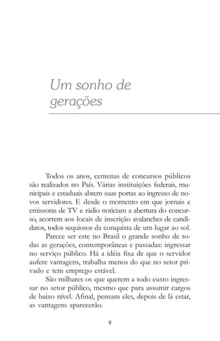 9
Todos os anos, centenas de concursos públicos
são realizados no País. Várias instituições federais, mu-
nicipais e estaduais abrem suas portas ao ingresso de no-
vos servidores. E desde o momento em que jornais e
emissoras de TV e rádio noticiam a abertura do concur-
so, acorrem aos locais de inscrição avalanches de candi-
datos, todos sequiosos da conquista de um lugar ao sol.
Parece ser este no Brasil o grande sonho de to-
das as gerações, contemporâneas e passadas: ingressar
no serviço público. Há a idéia fixa de que o servidor
aufere vantagens, trabalha menos do que no setor pri-
vado e tem emprego estável.
São milhares os que querem a todo custo ingres-
sar no setor público, mesmo que para assumir cargos
de baixo nível. Afinal, pensam eles, depois de lá estar,
as vantagens aparecerão.
Um sonho de
gerações
 