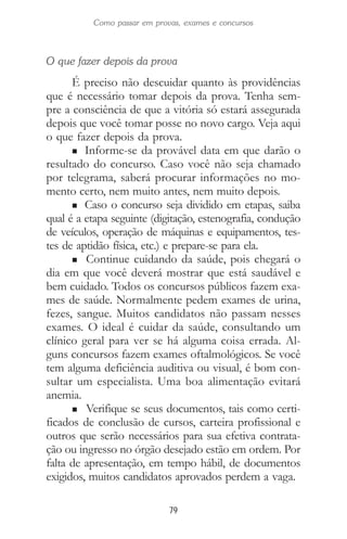 79
Como passar em provas, exames e concursos
O que fazer depois da prova
É preciso não descuidar quanto às providências
que é necessário tomar depois da prova. Tenha sem-
pre a consciência de que a vitória só estará assegurada
depois que você tomar posse no novo cargo. Veja aqui
o que fazer depois da prova.
n Informe-se da provável data em que darão o
resultado do concurso. Caso você não seja chamado
por telegrama, saberá procurar informações no mo-
mento certo, nem muito antes, nem muito depois.
n Caso o concurso seja dividido em etapas, saiba
qual é a etapa seguinte (digitação, estenografia, condução
de veículos, operação de máquinas e equipamentos, tes-
tes de aptidão física, etc.) e prepare-se para ela.
n Continue cuidando da saúde, pois chegará o
dia em que você deverá mostrar que está saudável e
bem cuidado. Todos os concursos públicos fazem exa-
mes de saúde. Normalmente pedem exames de urina,
fezes, sangue. Muitos candidatos não passam nesses
exames. O ideal é cuidar da saúde, consultando um
clínico geral para ver se há alguma coisa errada. Al-
guns concursos fazem exames oftalmológicos. Se você
tem alguma deficiência auditiva ou visual, é bom con-
sultar um especialista. Uma boa alimentação evitará
anemia.
n Verifique se seus documentos, tais como certi-
ficados de conclusão de cursos, carteira profissional e
outros que serão necessários para sua efetiva contrata-
ção ou ingresso no órgão desejado estão em ordem. Por
falta de apresentação, em tempo hábil, de documentos
exigidos, muitos candidatos aprovados perdem a vaga.
 