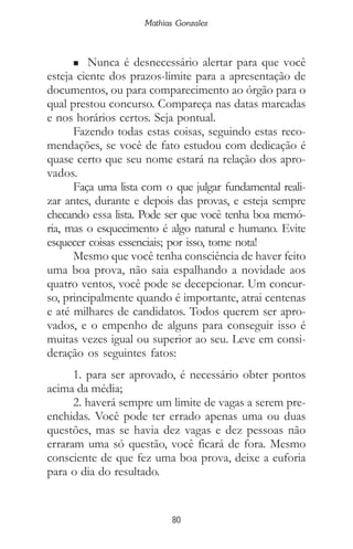 80
Mathias Gonzalez
n Nunca é desnecessário alertar para que você
esteja ciente dos prazos-limite para a apresentação de
documentos, ou para comparecimento ao órgão para o
qual prestou concurso. Compareça nas datas marcadas
e nos horários certos. Seja pontual.
Fazendo todas estas coisas, seguindo estas reco-
mendações, se você de fato estudou com dedicação é
quase certo que seu nome estará na relação dos apro-
vados.
Faça uma lista com o que julgar fundamental reali-
zar antes, durante e depois das provas, e esteja sempre
checando essa lista. Pode ser que você tenha boa memó-
ria, mas o esquecimento é algo natural e humano. Evite
esquecer coisas essenciais; por isso, tome nota!
Mesmo que você tenha consciência de haver feito
uma boa prova, não saia espalhando a novidade aos
quatro ventos, você pode se decepcionar. Um concur-
so, principalmente quando é importante, atrai centenas
e até milhares de candidatos. Todos querem ser apro-
vados, e o empenho de alguns para conseguir isso é
muitas vezes igual ou superior ao seu. Leve em consi-
deração os seguintes fatos:
1. para ser aprovado, é necessário obter pontos
acima da média;
2. haverá sempre um limite de vagas a serem pre-
enchidas. Você pode ter errado apenas uma ou duas
questões, mas se havia dez vagas e dez pessoas não
erraram uma só questão, você ficará de fora. Mesmo
consciente de que fez uma boa prova, deixe a euforia
para o dia do resultado.
 