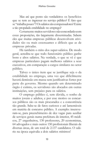 10
Mathias Gonzalez
Mas até que ponto são verdadeiros os benefícios
que se tem ao ingressar no serviço público? É fato que
se“trabalhapouco”?Ossaláriossãocompensadores?Existe
a tão propalada estabilidade no emprego?
Certamente muitosservidores nãoconcordarãocom
essas proposições, tão largamente disseminadas. Sabem
eles que muitas empresas públicas desenvolvem ativi-
dades tão ou mais extenuantes e difíceis que as de
empresas privadas.
Há também o mito dos super-salários. De modo
geral, acredita-se que todo funcionário público ganhe
bons e altos salários. Na verdade, o que se vê é que
empresas particulares pagam melhores salários a seus
executivos, em comparação a cargos similares no setor
público.
Talvez o único item que se justifique seja o da
estabilidade no emprego, uma vez que dificilmente
haverá demissão em massa sem justificativas fortes por
parte do governo. Mesmo quando um determinado
órgão é extinto, os servidores são alocados em outras
instituições, sem prejuízo para os salários.
O emprego público é, sem dúvida, o sonho de
muitos jovens e adultos, e por esse motivo os concur-
sos públicos são os mais procurados e a concorrência
tão grande. Sabe-se de fatos curiosos e até lamentáveis
em matéria de concurso público. A exemplo: inscreve-
ram-se, para preenchimento de dez vagas para auxiliar
de serviços gerais numa prefeitura do interior, 45 médi-
cos, 27 engenheiros, 130 professores, 20 economistas,
64 advogados e mais outros 150 profissionais liberais de
diversas áreas, de um total de 2.137 candidatos. O salá-
rio na época equivalia a dois salários mínimos!
 