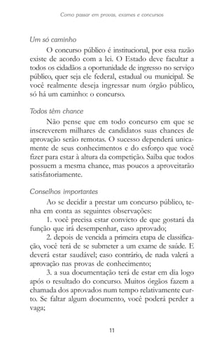 11
Como passar em provas, exames e concursos
Um só caminho
O concurso público é institucional, por essa razão
existe de acordo com a lei. O Estado deve facultar a
todos os cidadãos a oportunidade de ingresso no serviço
público, quer seja ele federal, estadual ou municipal. Se
você realmente deseja ingressar num órgão público,
só há um caminho: o concurso.
Todos têm chance
Não pense que em todo concurso em que se
inscreverem milhares de candidatos suas chances de
aprovação serão remotas. O sucesso dependerá unica-
mente de seus conhecimentos e do esforço que você
fizer para estar à altura da competição. Saiba que todos
possuem a mesma chance, mas poucos a aproveitarão
satisfatoriamente.
Conselhos importantes
Ao se decidir a prestar um concurso público, te-
nha em conta as seguintes observações:
1. você precisa estar convicto de que gostará da
função que irá desempenhar, caso aprovado;
2. depois de vencida a primeira etapa de classifica-
ção, você terá de se submeter a um exame de saúde. E
deverá estar saudável; caso contrário, de nada valerá a
aprovação nas provas de conhecimento;
3. a sua documentação terá de estar em dia logo
após o resultado do concurso. Muitos órgãos fazem a
chamada dos aprovados num tempo relativamente cur-
to. Se faltar algum documento, você poderá perder a
vaga;
 