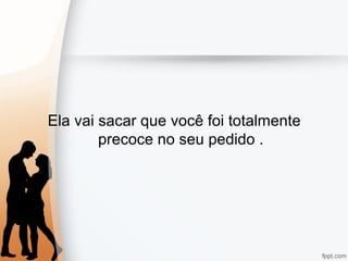 Ela vai sacar que você foi totalmente
precoce no seu pedido .
 