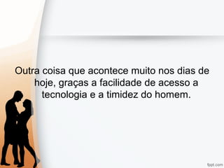 Outra coisa que acontece muito nos dias de
hoje, graças a facilidade de acesso a
tecnologia e a timidez do homem.
 