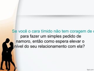 Se você o cara tímido não tem coragem de o
para fazer um simples pedido de
namoro, então como espera elevar o
nível do seu relacionamento com ela?
 