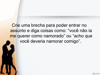 Crie uma brecha para poder entrar no
assunto e diga coisas como: “você não ia
me querer como namorado” ou “acho que
você deveria namorar comigo”.
 