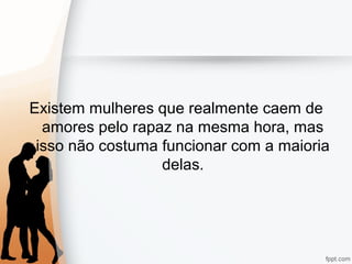 Existem mulheres que realmente caem de
amores pelo rapaz na mesma hora, mas
isso não costuma funcionar com a maioria
delas.
 
